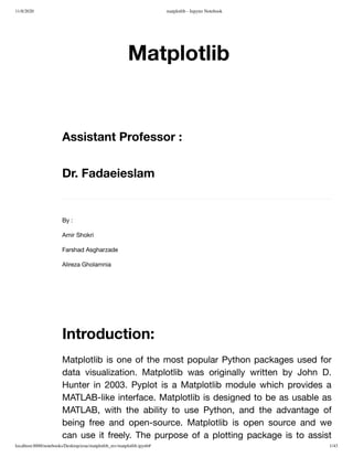 11/8/2020 matplotlib - Jupyter Notebook
localhost:8888/notebooks/Desktop/erae/matplotlib_mv/matplotlib.ipynb# 1/43
Matplotlib
Assistant Professor :
Dr. Fadaeieslam
By :
Amir Shokri
Farshad Asgharzade
Alireza Gholamnia
Introduction:
Matplotlib is one of the most popular Python packages used for
data visualization. Matplotlib was originally written by John D.
Hunter in 2003. Pyplot is a Matplotlib module which provides a
MATLAB-like interface. Matplotlib is designed to be as usable as
MATLAB, with the ability to use Python, and the advantage of
being free and open-source. Matplotlib is open source and we
can use it freely. The purpose of a plotting package is to assist
 