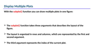 Display Multiple Plots
With the subplot() function you can draw multiple plots in one figure:
 The subplot() function takes three arguments that describes the layout of the
figure.
 The layout is organized in rows and columns, which are represented by the first and
second argument.
 The third argument represents the index of the current plot.
 