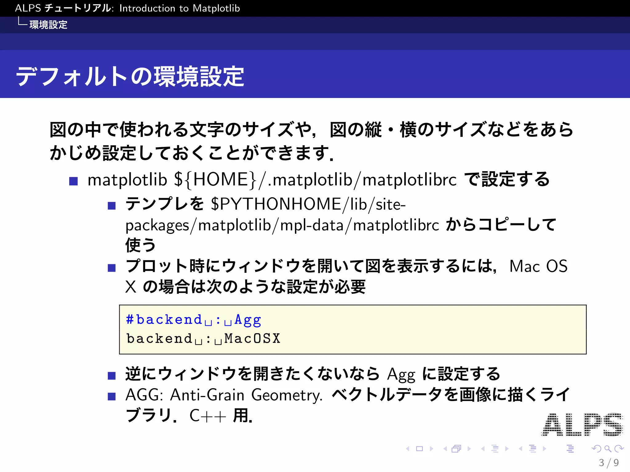 ALPS チュートリアル: Introduction to Matplotlib 
環境設定 
デフォルトの環境設定 
図の中で使われる文字のサイズや，図の縦・横のサイズなどをあら 
かじめ設定しておくことができます． 
matplotlib $fHOMEg/.matplotlib/matplotlibrc で設定する 
テンプレを$PYTHONHOME/lib/site- 
packages/matplotlib/mpl-data/matplotlibrc からコピーして 
使う 
プロット時にウィンドウを開いて図を表示するには，Mac OS 
X の場合は次のような設定が必要 
#backend : Agg 
backend : MacOSX 
逆にウィンドウを開きたくないならAgg に設定する 
AGG: Anti-Grain Geometry. ベクトルデータを画像に描くライ 
ブラリ．C++ 用． 
3 / 9 
 