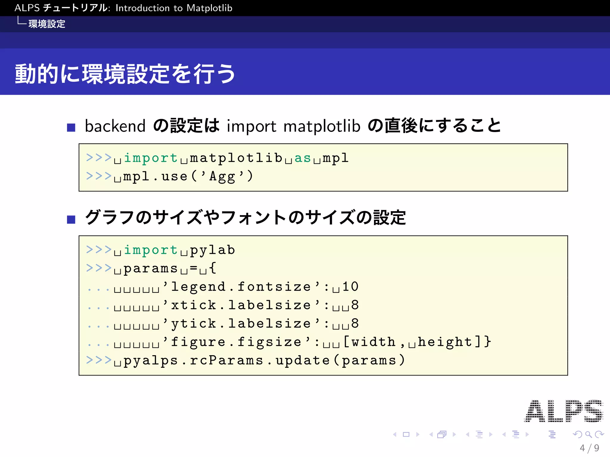 ALPS チュートリアル: Introduction to Matplotlib 
環境設定 
動的に環境設定を行う 
backend の設定はimport matplotlib の直後にすること 
>>> import matplotlib as mpl 
>>> mpl.use('Agg') 
グラフのサイズやフォントのサイズの設定 
>>> import pylab 
>>> params = { 
... 'legend.fontsize': 10 
... 'xtick.labelsize': 8 
... 'ytick.labelsize': 8 
... 'figure.figsize': [width, height]} 
>>> pyalps.rcParams.update(params) 
4 / 9 
 