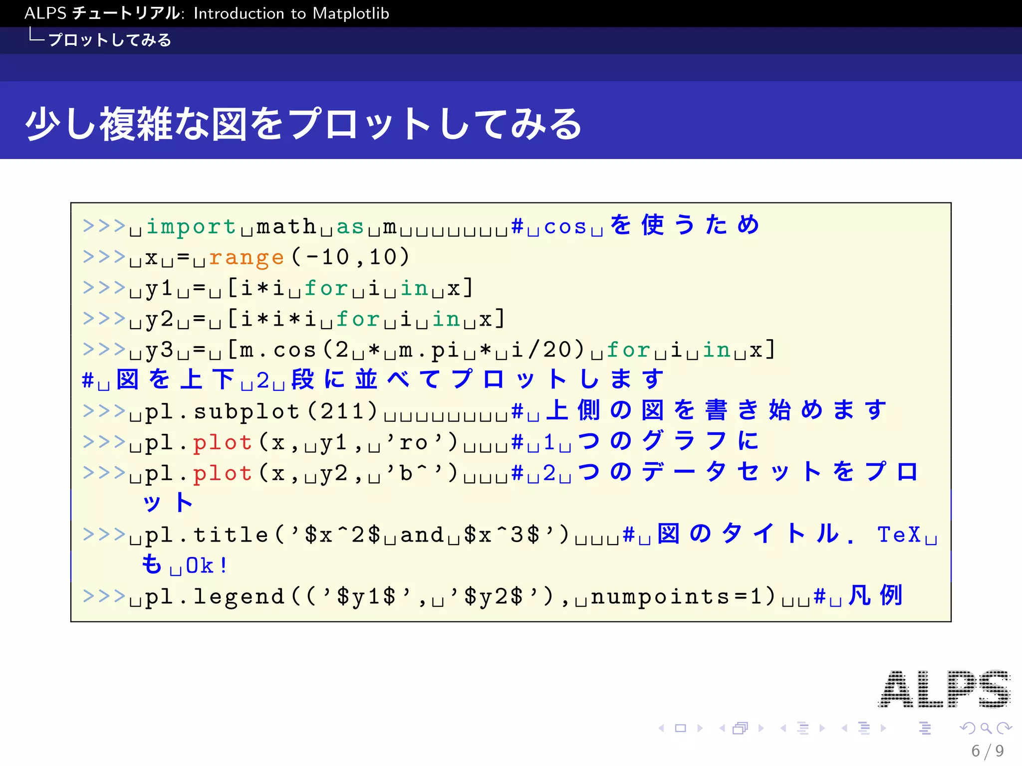 ALPS チュートリアル: Introduction to Matplotlib 
プロットしてみる 
少し複雑な図をプロットしてみる 
>>> import math as m # cos を使うため 
>>> x = range(-10,10) 
>>> y1 = [i*i for i in x] 
>>> y2 = [i*i*i for i in x] 
>>> y3 = [m.cos(2 * m.pi * i/20) for i in x] 
# 図を上下2 段に並べてプロットします 
>>> pl.subplot(211) # 上側の図を書き始めます 
>>> pl.plot(x, y1, 'ro') # 1 つのグラフに 
>>> pl.plot(x, y2, 'b^') # 2 つのデータセットをプロット 
>>> pl.title('$x^2$ and $x^3$') # 図のタイトル．TeX もOk! 
>>> pl.legend(('$y1$', '$y2$'), numpoints=1) # 凡例 
6 / 9 
 