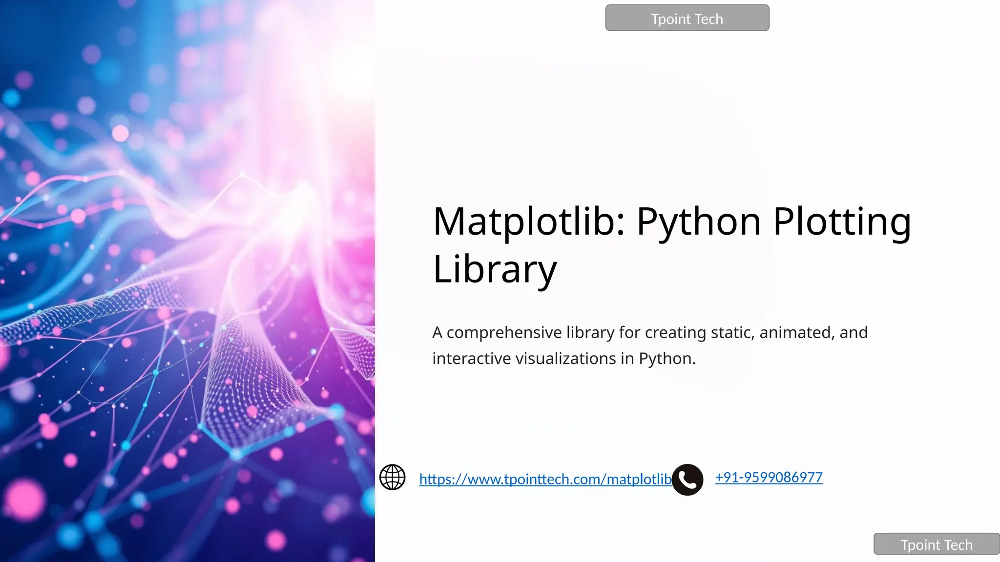 Matplotlib: Python Plotting
Library
A comprehensive library for creating static, animated, and
interactive visualizations in Python.
Tpoint Tech
Tpoint Tech
https://www.tpointtech.com/matplotlib +91-9599086977
 