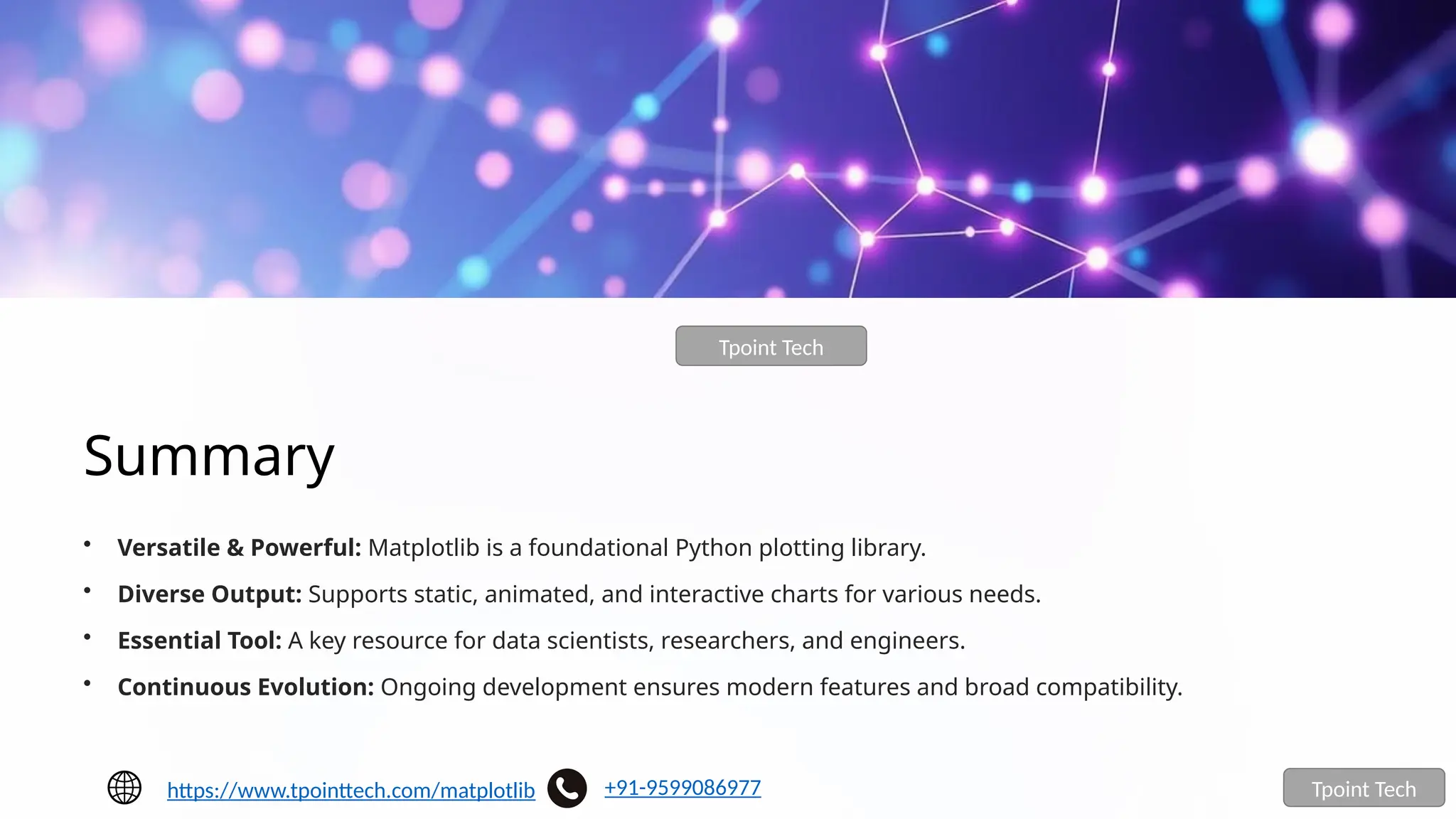 Summary
• Versatile & Powerful: Matplotlib is a foundational Python plotting library.
• Diverse Output: Supports static, animated, and interactive charts for various needs.
• Essential Tool: A key resource for data scientists, researchers, and engineers.
• Continuous Evolution: Ongoing development ensures modern features and broad compatibility.
Tpoint Tech
Tpoint Tech
https://www.tpointtech.com/matplotlib +91-9599086977
 