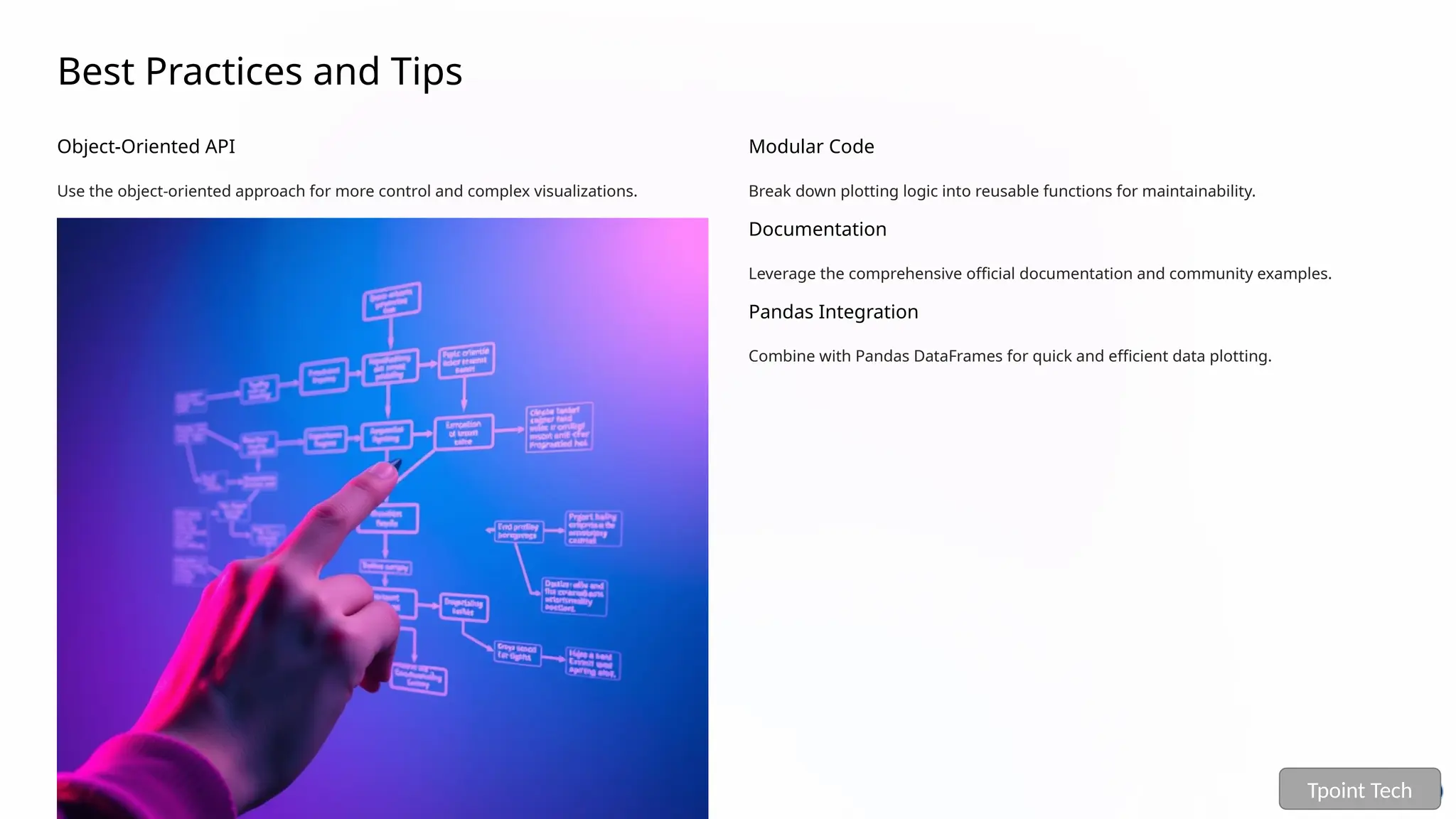 Best Practices and Tips
Object-Oriented API
Use the object-oriented approach for more control and complex visualizations.
Modular Code
Break down plotting logic into reusable functions for maintainability.
Documentation
Leverage the comprehensive official documentation and community examples.
Pandas Integration
Combine with Pandas DataFrames for quick and efficient data plotting.
Tpoint Tech
 