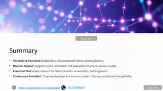 Summary
• Versatile & Powerful: Matplotlib is a foundational Python plotting library.
• Diverse Output: Supports static, animated, and interactive charts for various needs.
• Essential Tool: A key resource for data scientists, researchers, and engineers.
• Continuous Evolution: Ongoing development ensures modern features and broad compatibility.
Tpoint Tech
Tpoint Tech
https://www.tpointtech.com/matplotlib +91-9599086977
 