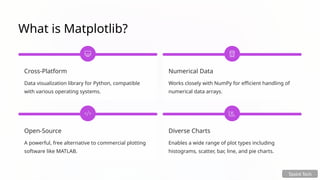 What is Matplotlib?
Cross-Platform
Data visualization library for Python, compatible
with various operating systems.
Numerical Data
Works closely with NumPy for efficient handling of
numerical data arrays.
Open-Source
A powerful, free alternative to commercial plotting
software like MATLAB.
Diverse Charts
Enables a wide range of plot types including
histograms, scatter, bar, line, and pie charts.
Tpoint Tech
 