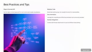 Best Practices and Tips
Object-Oriented API
Use the object-oriented approach for more control and complex visualizations.
Modular Code
Break down plotting logic into reusable functions for maintainability.
Documentation
Leverage the comprehensive official documentation and community examples.
Pandas Integration
Combine with Pandas DataFrames for quick and efficient data plotting.
Tpoint Tech
 