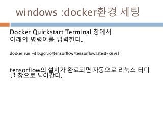 windows :docker환경 세팅
Docker Quickstart Terminal 창에서
아래의 명령어를 입력한다.
docker run -it b.gcr.io/tensorflow/tensorflow:latest-devel
tensorflow의 설치가 완료되면 자동으로 리눅스 터미
널 창으로 넘어간다.
 
