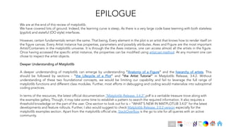 Ch
Ch
Ch
Ch
Ch
Ch
Ch
DT
EPILOGUE
We are at the end of this review of matplotlib.
We have covered lots of ground. Indeed, the learning curve is steep, As there is a very large code base teeming with both stateless
(pyplot) and stateful (OO style) interfaces.
However, certain fundamentals remain the same. That being, Every element in the plot is an artist that knows how to render itself on
the figure canvas. Every Artist instance has properties, parameters and possibly attributes. Axes and Figure are the most important
Artist/Containers in the matplotlib universe. It is through the the Axes instance, one can access almost all the artists in the figure.
Once having accessed the specific artist instance, the properties can be modified using artist.set method. At any moment one can
chose to inspect the artist objects.
Deeper Understanding of Matplotlib
A deeper understanding of matplotlib can emerge by understanding “Anatomy of a Figure” and the hierarchy of artists. This
should be followed by sections - “the Lifecycle of a Plot” and “the Artist Tutorial” in Matplotlib Release, 3.4.2. Without
understanding of these two foundational concepts, we would be limiting our capability and fail to leverage the full range of
matplotlib functions and different class modules. Further, most efforts in debugging and coding would materialize into suboptimal
coding practices.
In terms of the resources, the latest official documentation “Matplotlib Release, 3.4.2” pdf is a veritable treasure trove along with
the examples gallery. Though, it may take some time to establish a pattern to search the required information. It also requires a
threshold knowledge on the part of the user. One section to look out for is – “WHAT'S NEW IN MATPLOTLIB 3.4.0” for the latest
developments and feature rollouts. Further, I also would suggest to check Matplotlib Release, 2.0.2 version especially for the
matplotlib examples section. Apart from the matplotlib official site, StackOverflow is the go to site for all queries with an active
community.
166
 