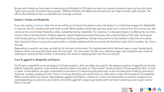 Ch
Ch
Ch
Ch
Ch
Ch
Ch
DT
As we have limited our focus here on becoming comfortable on OO style, we have not covered numerous topic such as color bars,
Tight Layout guide, Constraint layout guide, Different Patches and Advanced tutorials such as image tutorials, path tutorials. The
official documentation has a comprehensive coverage on those.
Seaborn, Pandas and Matplotlib
Depending on specific use case, we shall go for the best combination. For sophisticated plots like heat maps or even faceted grids,
Seaborn churns out beautiful charts with minimal code. For time series, Pandas has a definitive edge. Use matplotlib axes instance
methods to customize them further. In that sense, the whole is indeed greater than the sum of parts.
From R, ggplot2 to Matplotlib and Python
For R Users, matplotlib can be analogous to R base graphics. And very likely, one used to the elegant graphics of ggplot2 can find the
default matplotlib graphics code verbose and plot outputs very basic or “bare bones” similar to plots in R base graphics. But, it’s only
a matter of time before one gets comfortable to the extent of customizing the plots even to the minutest level of setting orientation,
thickness, number, padding of ticks. There is immense flexibility and clarity that is on offer within a clear OO framework of matplotlib.
While I would rather not choose sides between ggplot2 and Python, instead am in favor of viewing them as tools for analysis to be
used depending on particular use contexts. And while ggplot2 is easy to get started with but there is learning curve to gain control
there in as well.
167
If you are majorly a Seaborn User, this review will let you finetune the seaborn plots. As Seaborn is a high-level wrapper for Matplotlib,
in essence, the OO interface will work there as well. While Seaborn plots take very less code and is intuitive from the moment go, this
comes at the cost of lesser flexibility unless complemented by matplotlib. For instance, in a facetgrid object, modifying the row titles,
column titles or the placement of figure legends, subplot legends becomes fairly easy with understanding of OO style. Same goes
with Pandas plotting. Pandas has well developed charting capabilities. Pandas has powerful functionalities to deal with time series
data. Using the three in conjunction particularly in multiple subplots will let you extract the best from each of the modules. Yes, this is
the way.
 