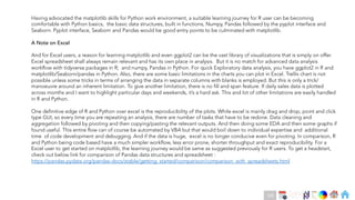 Ch
Ch
Ch
Ch
Ch
Ch
Ch
DT
Having advocated the matplotlib skills for Python work environment, a suitable learning journey for R user can be becoming
comfortable with Python basics, the basic data structures, built in functions, Numpy, Pandas followed by the pyplot interface and
Seaborn. Pyplot interface, Seaborn and Pandas would be good entry points to be culminated with matplotlib.
A Note on Excel
And for Excel users, a reason for learning matplotlib and even ggplot2 can be the vast library of visualizations that is simply on offer.
Excel spreadsheet shall always remain relevant and has its own place in analysis. But it is no match for advanced data analysis
workflow with tidyverse packages in R; and numpy, Pandas in Python. For quick Exploratory data analysis, you have ggplot2 in R and
matplotlib/Seaborn/pandas in Python. Also, there are some basic limitations in the charts you can plot in Excel. Trellis chart is not
possible unless some tricks in terms of arranging the data in separate columns with blanks is employed. But this is only a trick/
manoeuvre around an inherent limitation. To give another limitation, there is no fill and span feature. If daily sales data is plotted
across months and I want to highlight particular days and weekends, it’s a hard ask. This and lot of other limitations are easily handled
in R and Python.
One definitive edge of R and Python over excel is the reproducibility of the plots. While excel is mainly drag and drop, point and click
type GUI, so every time you are repeating an analysis, there are number of tasks that have to be redone. Data cleaning and
aggregation followed by pivoting and then copying/pasting the relevant outputs. And then doing some EDA and then some graphs if
found useful. This entire flow can of course be automated by VBA but that would boil down to individual expertise and additional
time of code development and debugging. And if the data is huge, excel is no longer conducive even for pivoting. In comparison, R
and Python being code based have a much simpler workflow, less error prone, shorter throughput and exact reproducibility. For a
Excel user to get started on matplotlib, the learning journey would be same as suggested previously for R users. To get a headstart,
check out below link for comparison of Pandas data structures and spreadsheet :
https://pandas.pydata.org/pandas-docs/stable/getting_started/comparison/comparison_with_spreadsheets.html
168
 