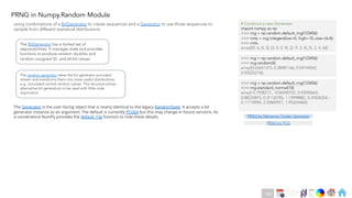 Ch
Ch
Ch
Ch
Ch
Ch
Ch
DT
PRNG in Numpy.Random Module
PRNG by Mersenne Twister Generator
The BitGenerator has a limited set of
responsibilities. It manages state and provides
functions to produce random doubles and
random unsigned 32- and 64-bit values.
The random generator takes the bit generator-provided
stream and transforms them into more useful distributions,
e.g., simulated normal random values. This structure allows
alternative bit generators to be used with little code
duplication.
The Generator is the user-facing object that is nearly identical to the legacy RandomState. It accepts a bit
generator instance as an argument. The default is currently PCG64 but this may change in future versions. As
a convenience NumPy provides the default_rng function to hide these details:
# Construct a new Generator
import numpy as np
>>> rng = np.random.default_rng(123456)
>>> rints = rng.integers(low=0, high=10, size=(4,4))
>>> rints
array([[0, 6, 8, 3], [3, 0, 0, 9], [2, 9, 3, 4], [5, 2, 4, 6]])
>>> rng = np.random.default_rng(123456)
>>> rng.random(4)
array([0.63651375, 0.38481166, 0.04744542,
0.95525274])
>>> rng = np.random.default_rng(123456)
>>> rng.standard_normal(10)
array([ 0.1928212 , -0.06550702, 0.43550665,
0.88235875, 0.37132785, 1.15998882, 0.37835254, -
0.11718594, 2.20800921, 1.95324484])
using combinations of a BitGenerator to create sequences and a Generator to use those sequences to
sample from different statistical distributions
PRNG by PCG
180
 