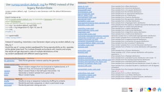 Ch
Ch
Ch
Ch
Ch
Ch
Ch
DT
Accessing the Bit Generator - Attribute
bit_generator Gets the bit generator instance used by the generator
Simple random data - Methods
integers Return random integers from low (inclusive) to high(exclusive), or if
endpoint=True, low (inclusive) to high(inclusive).
random Return random floats in the half-open interval [0.0, 1.0).
choice Generates a random sample from a given array
bytes Return random bytes.
Permutations - Methods
shuffle Modify an array or sequence in-place by shuffling its contents.
permutation Randomly permute a sequence, or return a permuted range.
permuted Randomly permute x along axis axis.
Distributions - Methods
beta(a, b[, size]) Draw samples from a Beta distribution.
binomial(n, p[, size]) Draw samples from a binomial distribution.
chisquare(df[, size]) Draw samples from a chi-square distribution.
dirichlet(alpha[, size]) Draw samples from the Dirichlet distribution.
exponential([scale, size]) Draw samples from an exponential distribution.
f(dfnum, dfden[, size]) Draw samples from an F distribution.
gamma(shape[, scale, size]) Draw samples from a Gamma distribution.
geometric(p[, size]) Draw samples from the geometric distribution.
gumbel([loc, scale, size]) Draw samples from a Gumbel distribution.
hypergeometric(ngood, nbad, nsample[, size]) Draw samples from a Hypergeometric distribution.
laplace([loc, scale, size]) Draw samples from the Laplace or double exponential distribution with
specified location (or mean) and scale (decay).
logistic([loc, scale, size]) Draw samples from a logistic distribution.
lognormal([mean, sigma, size]) Draw samples from a log-normal distribution.
logseries(p[, size]) Draw samples from a logarithmic series distribution.
multinomial(n, pvals[, size]) Draw samples from a multinomial distribution.
multivariate_hypergeometric(colors, nsample) Generate variates from a multivariate hypergeometric distribution.
multivariate_normal(mean, cov[, size, …]) Draw random samples from a multivariate normal distribution.
negative_binomial(n, p[, size]) Draw samples from a negative binomial distribution.
noncentral_chisquare(df, nonc[, size]) Draw samples from a noncentral chi-square distribution.
noncentral_f(dfnum, dfden, nonc[, size]) Draw samples from the noncentral F distribution.
normal([loc, scale, size]) Draw random samples from a normal (Gaussian) distribution.
pareto(a[, size]) Draw samples from a Pareto II or Lomax distribution with specified
shape.
poisson([lam, size]) Draw samples from a Poisson distribution.
power(a[, size]) Draws samples in [0, 1] from a power distribution with positive
exponent a - 1.
rayleigh([scale, size]) Draw samples from a Rayleigh distribution.
standard_cauchy([size]) Draw samples from a standard Cauchy distribution with mode = 0.
standard_exponential([size, dtype, method, out]) Draw samples from the standard exponential distribution.
standard_gamma(shape[, size, dtype, out]) Draw samples from a standard Gamma distribution.
standard_normal([size, dtype, out]) Draw samples from a standard Normal distribution (mean=0, stdev=1).
standard_t(df[, size]) Draw samples from a standard Student’s t distribution with df degrees
of freedom.
triangular(left, mode, right[, size]) Draw samples from the triangular distribution over the
interval [left, right].
uniform([low, high, size]) Draw samples from a uniform distribution.
vonmises(mu, kappa[, size]) Draw samples from a von Mises distribution.
wald(mean, scale[, size]) Draw samples from a Wald, or inverse Gaussian, distribution.
weibull(a[, size]) Draw samples from a Weibull distribution.
Use numpy.random.default_rng for PRNG instead of the
legacy RandomState
numpy.random.default_rng() : Construct a new Generator with the default BitGenerator
(PCG64).
import numpy as np
#Using numpy.random.default_rng to instantiate a Generator with numpy’s
default BitGenerator
# We can specify a seed for reproducible results
>>> rng = np.random.default_rng(12345)
>>> rints = rng.integers(low=0, high=10, size=3)
>>> rints
array([6, 2, 7])
>>> type(rints[0])
<class 'numpy.int64'>
Instead of reseeding, instantiate a new Generator object using np.random.default_rng
Why So ?
Avoid the use of numpy.random.seed(seed) for fixing reproducibility as this operates
at the global state level. For multiple threads and projects with imports and scripts,
the results will get obscured in case of multiple declarations of the
np.random.seed(seed) with different seed arguments.
182
 