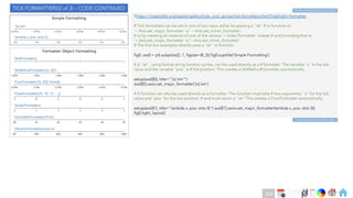 Ch
Ch
Ch
Ch
Ch
Ch
Ch
DT
#https://matplotlib.org/stable/gallery/ticks_and_spines/tick-formatters.html?highlight=formatter
# Tick formatters can be set in one of two ways, either by passing a ``str`` # or function to
`~.Axis.set_major_formatter` or `~.Axis.set_minor_formatter`,
# or by creating an instance of one of the various `~.ticker.Formatter` classes # and providing that to
`~.Axis.set_major_formatter` or`~.Axis.set_minor_formatter`.
# The first two examples directly pass a ``str`` or function.
fig0, axs0 = plt.subplots(2, 1, figsize=(8, 2)) fig0.suptitle('Simple Formatting’)
# A ``str``, using format string function syntax, can be used directly as a # formatter. The variable ``x`` is the tick
value and the variable ``pos`` is # tick position. This creates a StrMethodFormatter automatically.
setup(axs0[0], title="'{x} km’”)
axs0[0].xaxis.set_major_formatter('{x} km’)
# A function can also be used directly as a formatter. The function must take # two arguments: ``x`` for the tick
value and ``pos`` for the tick position, # and must return a ``str`` This creates a FuncFormatter automatically.
setup(axs0[1], title="lambda x, pos: str(x-5)") axs0[1].xaxis.set_major_formatter(lambda x, pos: str(x-5))
fig0.tight_layout()
TICK FORMATTERS(2 of 3) – CODE CONTINUED
Code continues to Next slide
Code continues from Prev slide
208
 