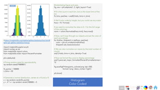 Ch
Ch
Ch
Ch
Ch
Ch
Ch
DT
#https://matplotlib.org/stable/gallery/statistics/hist.html#
sphx-glr-gallery-statistics-hist-py
import matplotlib.pyplot as plt
import numpy as np
from matplotlib import colors
from matplotlib.ticker import PercentFormatter
plt.rcdefaults()
# Fixing random state for reproducibility
np.random.seed(19680801)
N_points = 100000
n_bins = 20
# Generate a normal distribution, center at x=0 and y=5
x = np.random.randn(N_points)
y = .4 * x + np.random.randn(100000) + 5
#Instantiating figure and axes
fig, axs = plt.subplots(1, 2, tight_layout=True)
# N is the count in each bin, bins is the lower-limit of the
bin
N, bins, patches = axs[0].hist(x, bins=n_bins)
# We'll color code by height, but you could use any scalar
fracs = N / N.max()
# we need to normalize the data to 0..1 for the full range
of the colormap
norm = colors.Normalize(fracs.min(), fracs.max())
# Now, we'll loop through our objects and set the color of
each accordingly
for thisfrac, thispatch in zip(fracs, patches):
color = plt.cm.viridis(norm(thisfrac))
thispatch.set_facecolor(color)
# We can also normalize our inputs by the total number of
counts
axs[1].hist(x, bins=n_bins, density=True)
# Now we format the y-axis to display percentage
axs[1].yaxis.set_major_formatter(PercentFormatter(xmax=
1))
fig.savefig(f'Histograms_colored.png',dpi=300,
format='png', bbox_inches='tight’)
plt.show()
Histogram
Color Coded
Back
220
 