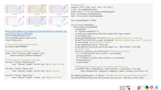 Ch
Ch
Ch
Ch
Ch
Ch
Ch
DT
# Example data
people = ('Tom', 'Dick', 'Harry', 'Slim', 'Jim','John')
y_pos = np.arange(len(people))
performance = 3 + 10 * np.random.rand(len(people))
error = np.random.rand(len(people))
start = 3+np.random.rand(len(people))
fig = plt.figure(figsize = (25,9))
for i,ax in enumerate(styles):
with plt.style.context(styles[i]):
print(styles[i])
ax = fig.add_subplot(2,3,i+1)
ax.barh(y_pos, performance, left=start, height=0.03, align='center')
ax.set_yticks(y_pos)
ax.set_yticklabels(people,**font_tick) #Setting yticklabel props using ** unpacking
[tkl.set(**font_tick) for tkl in ax.get_xticklabels()] #Setting xticklabel props using ** unpacking
ax.invert_yaxis() # labels read top-to-bottom
ax.set_xlabel('Performance', **font_text)
ax.set_title('How fast do you want to go today?', loc = 'left', fontdict = font_title)
#ax.grid(b=True)
for x,y,x1 in zip(start, y_pos, performance): #Adding Circle Patches
circ = Circle((x,y),0.2,fc='red', transform = ax.transData)
ax.add_patch(circ)
circ = Circle((x+x1,y),0.2,fc='blue',transform = ax.transData)
ax.add_patch(circ)
ax.axis('scaled')
#Adding name of the plot style for the subplot within fancy bbox
ax.text(0.99,1.05,s = f'{styles[i]}',ha = 'right',transform = ax.transAxes, **font_text,
bbox=dict(facecolor='lightyellow', edgecolor='green', boxstyle='round',pad =.3))
plt.subplots_adjust(wspace = .2, hspace = .1) #Adjust horizontal & vertical space btw subplots
fig.savefig('Different Styles_Dot_Plot_fancybox_text.png', dpi = 300, bbox_inches='tight')
#https://www.reddit.com/r/matplotlib/comments/i3t5uv/any_example_cod
e_or_tips_for_how_to_make_this/
import matplotlib.pyplot as plt
from matplotlib.patches import Circle
import numpy as np
# Fixing random state for reproducibility
np.random.seed(19680801)
#Listing the styles for plotting with for loop
styles = ['bmh', 'Solarize_Light2','seaborn', 'fast',
'seaborn-darkgrid','seaborn-whitegrid’]
#Creating font dicts for different use cases
font_text = {'family': 'EB Garamond',
'color': 'darkred', 'weight': 'normal’,'size': 16} #for label plot style
font_title = {'family': 'Dejavu Sans',
'color': 'darkred', 'weight': 'normal','size': 14} #for axes title
font_tick = {'family': 'Dejavu Sans',
'color': 'darkred’, 'weight': 'normal’, 'size': 12} #for tick labels
240
 