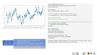 Ch
Ch
Ch
Ch
Ch
Ch
Ch
DT
import matplotlib.pyplot as plt
from matplotlib.dates import MonthLocator, YearLocator
import numpy as np
plt.rcdefaults()
fig, ax = plt.subplots(1, 1, figsize = (10,5))
#Using np.arange to create a range of datetime64 values
x = np.arange('2010-01', '2021-07', dtype='datetime64[D]')
# np.random.seed(12345)
#y = np.random.randn(x.size).cumsum()
# Using the generator np.random.default_rng to generate values from standard normal
rng = np.random.default_rng(12345)
y = rng.standard_normal(x.size).cumsum()
ax.plot(x, y)
yloc = YearLocator()
mloc = MonthLocator()
ax.xaxis.set_major_locator(yloc)
ax.xaxis.set_minor_locator(mloc)
ax.xaxis.set_tick_params(rotation = 30)
[tkl.set_ha('right') for tkl in ax.get_xticklabels()]
ax.grid(True)
savekargs = dict(dpi = 300, transparent = True, pad_inches = 0.5, bbox_inches = 'tight')
fig.savefig('Numpy_datetime64_plotting.png', **savekargs)
Numpy
datetime64
• Using np.arange to generate array of
datetime64[D] values
• Using generator np.random.default_range
• YearLocator and MonthLocator Classes
Note on Practical Implementation of tick related methods
249
 