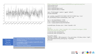 Ch
Ch
Ch
Ch
Ch
Ch
Ch
DT
#https://stackoverflow.com/questions/48790378/how-to-get-ticks-every-hour
import pandas as pd
import numpy as np
import matplotlib.pyplot as plt
import matplotlib.dates as mdates
style = ['fivethirtyeight', 'seaborn', 'ggplot', 'default']
plt.style.use(style[3])
idx = pd.date_range('2017-01-01 05:03', '2017-01-01 18:03', freq = 'min')
df = pd.Series(np.random.randn(len(idx)), index = idx)
fig, ax = plt.subplots(figsize = (10,5))
hours = mdates.HourLocator(interval = 1)
h_fmt = mdates.DateFormatter('%H:%M:%S')
ax.plot(df.index, df.values, color = 'black', linewidth = 0.4)
#or use
#df.plot(ax = ax, color = 'black', linewidth = 0.4, x_compat=True, figsize = (10,5))
#Then tick and format with matplotlib:
ax.xaxis.set_major_locator(hours)
ax.xaxis.set_major_formatter(h_fmt)
fig.autofmt_xdate()
savekargs = dict(dpi = 300, transparent = True, pad_inches = 0.5, bbox_inches = 'tight')
fig.savefig('datetimeindex_plotting.png', **savekargs)
plt.show()
Datetime
index
Pandas
Tseries
Plotting
• Suppressing Tick Resolution Adjustment by
Pandas plotting
• x_compat = True to apply matplotlib.dates
locator/formatter
• Ticks at 1 hour interval
Note on Practical Implementation of tick related methods
250
 