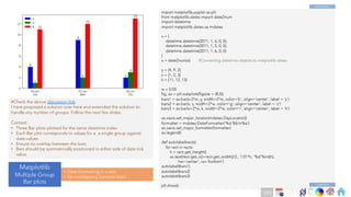 Ch
Ch
Ch
Ch
Ch
Ch
Ch
DT
import matplotlib.pyplot as plt
from matplotlib.dates import date2num
import datetime
import matplotlib.dates as mdates
x = [
datetime.datetime(2011, 1, 4, 0, 0),
datetime.datetime(2011, 1, 5, 0, 0),
datetime.datetime(2011, 1, 6, 0, 0)
]
x = date2num(x) #Converting datetime objects to matplotlib dates
y = [4, 9, 2]
z = [1, 2, 3]
k = [11, 12, 13]
w = 0.05
fig, ax = plt.subplots(figsize = (8,5))
bars1 = ax.bar(x-2*w, y, width=2*w, color='b', align='center', label = 'y')
bars2 = ax.bar(x, z, width=2*w, color='g', align='center', label = 'z')
bars3 = ax.bar(x+2*w, k, width=2*w, color='r', align='center', label = 'k')
ax.xaxis.set_major_locator(mdates.DayLocator())
formatter = mdates.DateFormatter('%d %bn%a')
ax.xaxis.set_major_formatter(formatter)
ax.legend()
def autolabel(rects):
for rect in rects:
h = rect.get_height()
ax.text(rect.get_x()+rect.get_width()/2., 1.01*h, '%d'%int(h),
ha='center', va='bottom')
autolabel(bars1)
autolabel(bars2)
autolabel(bars3)
plt.show()
#Check the above discussion link.
I have proposed a solution over here and extended the solution to
handle any number of groups. Follow the next few slides.
Context :
• Three Bar plots plotted for the same datetime index
• Each Bar plot corresponds to values for a a single group against
date values
• Ensure no overlap between the bars
• Bars should be symmetrically positioned in either side of date tick
value
Matplotlib
Multiple Group
Bar plots
• Date Formatting in x axis
• No overlapping between bars
Code End
Code Start
273
 