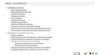 Ch
Ch
Ch
Ch
Ch
Ch
Ch
DT
• ColorMaps - Overview
• Colormaps Classification
• Range of Matplotlib Colormaps
• Sequential colormaps
• Diverging colormaps
• Cyclic colormaps
• Qualitative colormaps
• Miscellaneous colormaps
• Lightness of Matplotlib colormaps
• Accessing Colors from a Matplotlib Colormap
• Creating Listed Colormap from Existing Matplotlib Colormaps
• Code snippet to create listed colormaps and accessing colors
• Add legend and set title to the axes
• Aspects of Legend
• Adding Legend to Axes Call Signatures, Important terminologies
• Automatic detection of elements to be shown in the legend
• Explicitly defining the elements in the legend
• With labels explicitly defined in call signature
• With labels omitted in call signature
• Creating Proxy Artists and Adding in the legend (Code demo)
• Controlling Legend Location, Placement – Concept, Demo
INDEX – OO INTERFACE
6
 