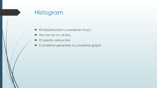 Histogram
 Plt.hist(data,bins=,cumulative=‘true’)
 We can set no. of bins
 Or specify various bins
 Cumalative generates a cumulative graphs
 