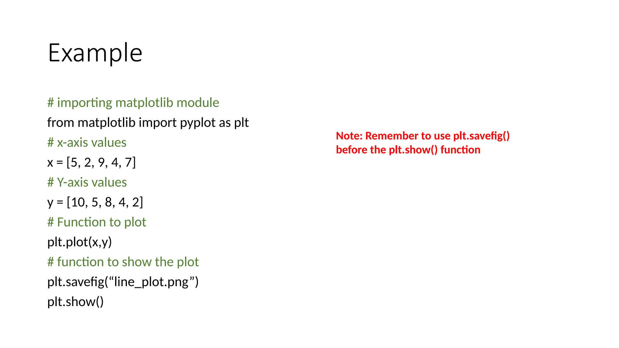Example
# importing matplotlib module
from matplotlib import pyplot as plt
# x-axis values
x = [5, 2, 9, 4, 7]
# Y-axis values
y = [10, 5, 8, 4, 2]
# Function to plot
plt.plot(x,y)
# function to show the plot
plt.savefig(“line_plot.png”)
plt.show()
Note: Remember to use plt.savefig()
before the plt.show() function
 