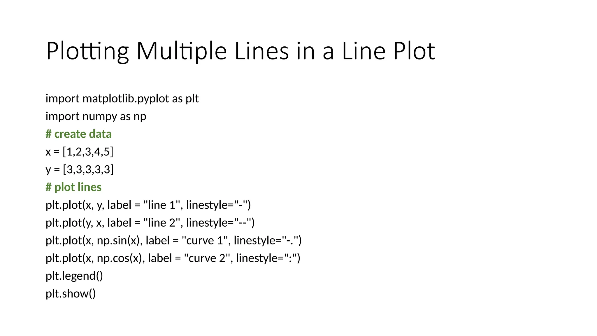 Plotting Multiple Lines in a Line Plot
import matplotlib.pyplot as plt
import numpy as np
# create data
x = [1,2,3,4,5]
y = [3,3,3,3,3]
# plot lines
plt.plot(x, y, label = "line 1", linestyle="-")
plt.plot(y, x, label = "line 2", linestyle="--")
plt.plot(x, np.sin(x), label = "curve 1", linestyle="-.")
plt.plot(x, np.cos(x), label = "curve 2", linestyle=":")
plt.legend()
plt.show()
 