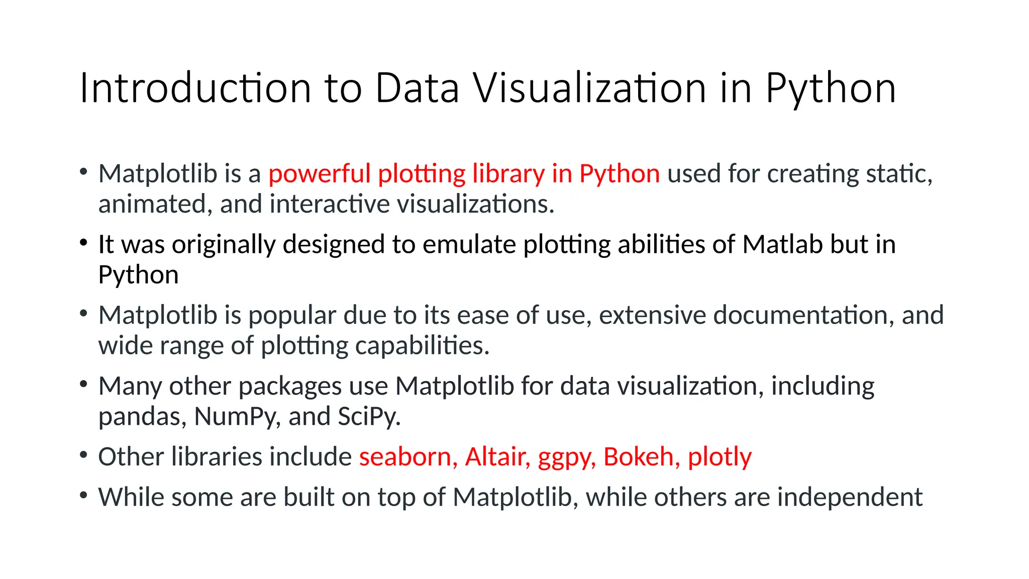 Introduction to Data Visualization in Python
• Matplotlib is a powerful plotting library in Python used for creating static,
animated, and interactive visualizations.
• It was originally designed to emulate plotting abilities of Matlab but in
Python
• Matplotlib is popular due to its ease of use, extensive documentation, and
wide range of plotting capabilities.
• Many other packages use Matplotlib for data visualization, including
pandas, NumPy, and SciPy.
• Other libraries include seaborn, Altair, ggpy, Bokeh, plotly
• While some are built on top of Matplotlib, while others are independent
 