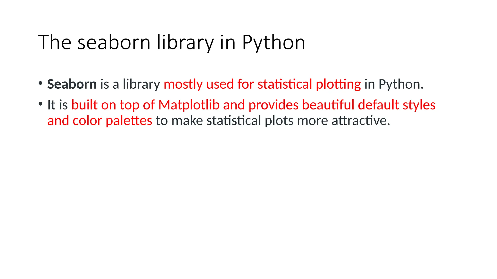 The seaborn library in Python
• Seaborn is a library mostly used for statistical plotting in Python.
• It is built on top of Matplotlib and provides beautiful default styles
and color palettes to make statistical plots more attractive.
 