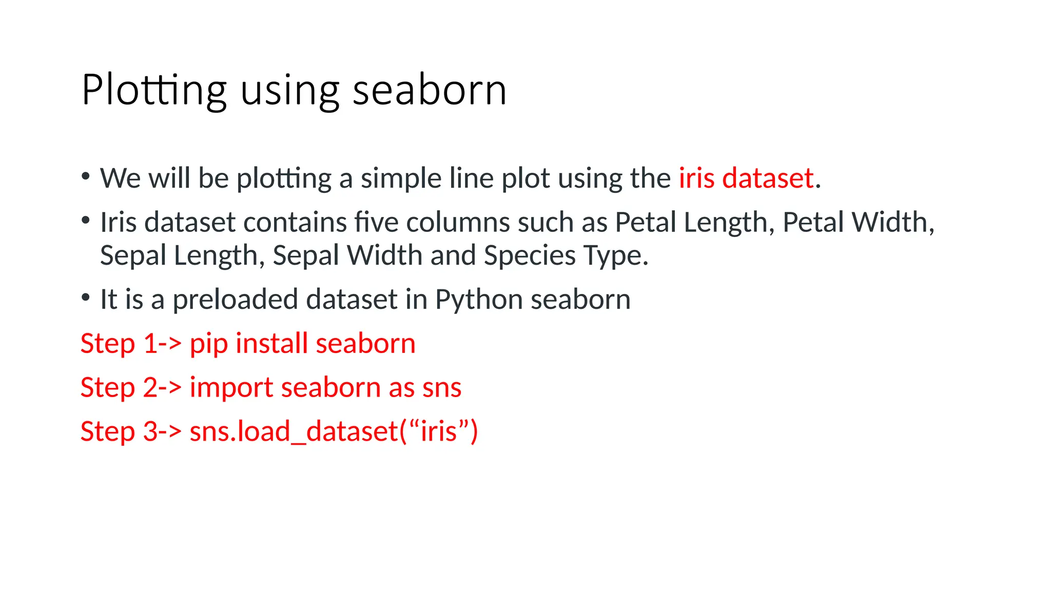 Plotting using seaborn
• We will be plotting a simple line plot using the iris dataset.
• Iris dataset contains five columns such as Petal Length, Petal Width,
Sepal Length, Sepal Width and Species Type.
• It is a preloaded dataset in Python seaborn
Step 1-> pip install seaborn
Step 2-> import seaborn as sns
Step 3-> sns.load_dataset(“iris”)
 