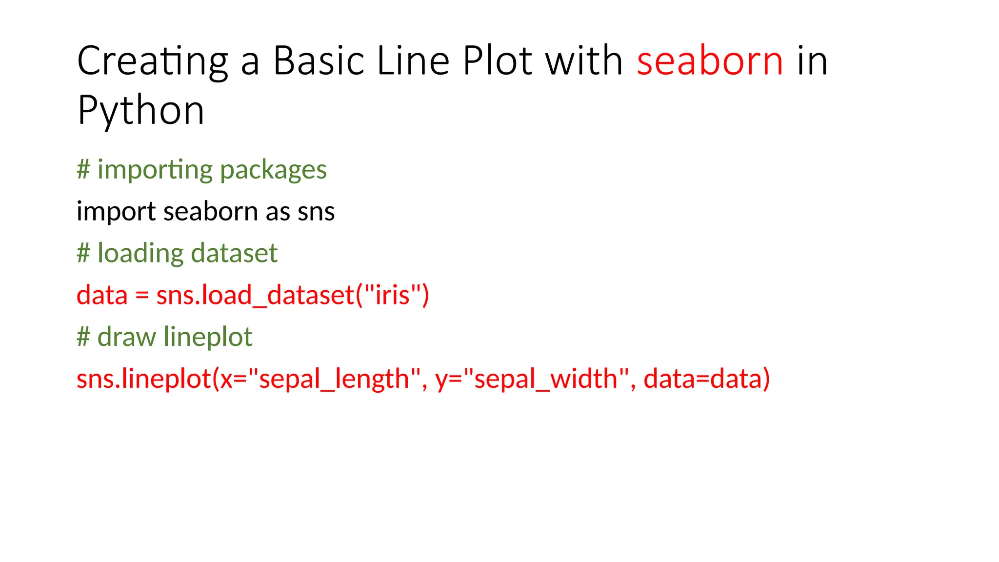 Creating a Basic Line Plot with seaborn in
Python
# importing packages
import seaborn as sns
# loading dataset
data = sns.load_dataset("iris")
# draw lineplot
sns.lineplot(x="sepal_length", y="sepal_width", data=data)
 