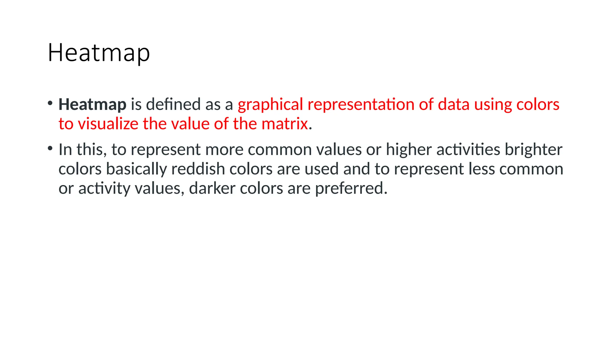 Heatmap
• Heatmap is defined as a graphical representation of data using colors
to visualize the value of the matrix.
• In this, to represent more common values or higher activities brighter
colors basically reddish colors are used and to represent less common
or activity values, darker colors are preferred.
 