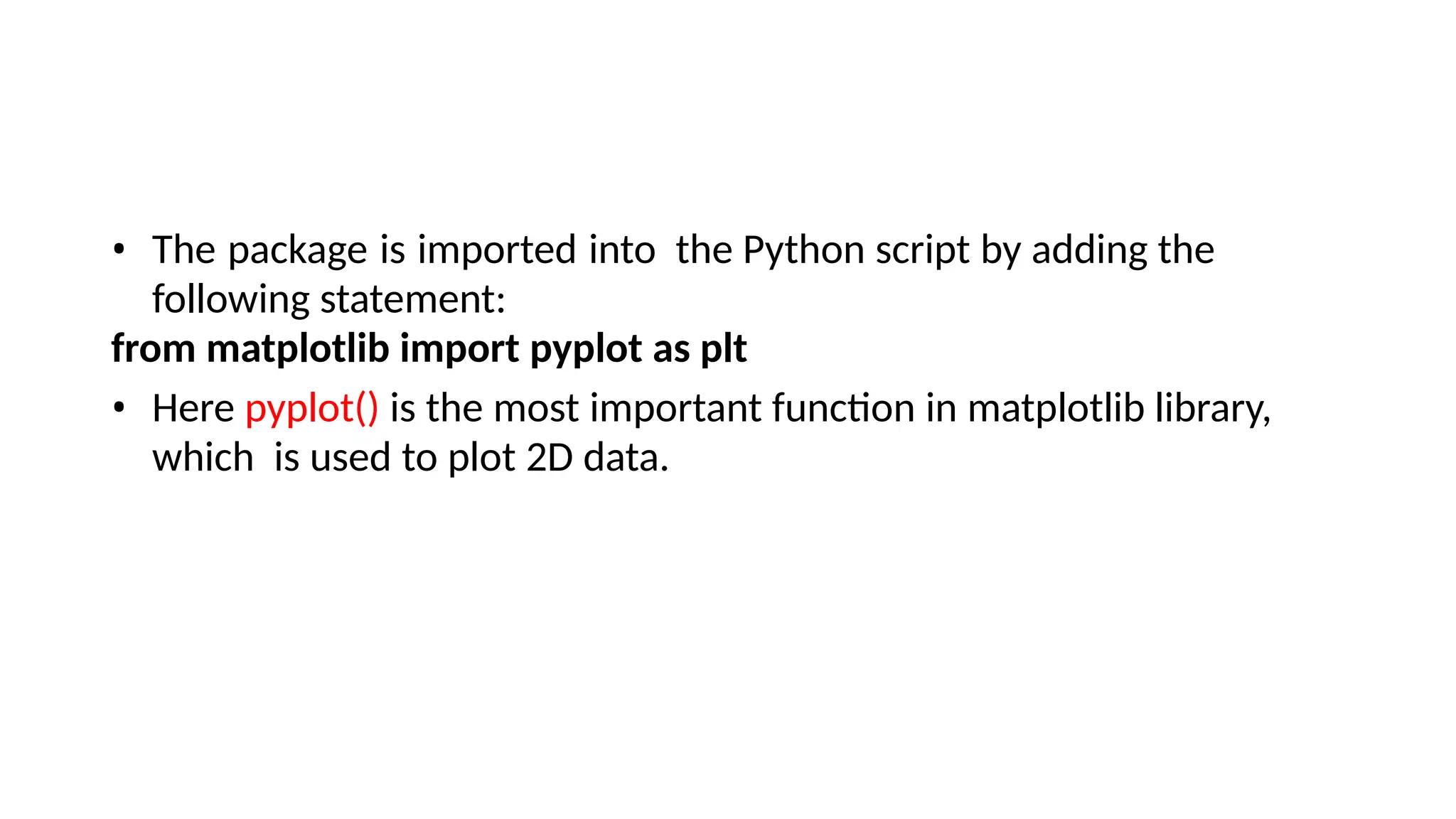 • The package is imported into the Python script by adding the
following statement:
from matplotlib import pyplot as plt
• Here pyplot() is the most important function in matplotlib library,
which is used to plot 2D data.
 