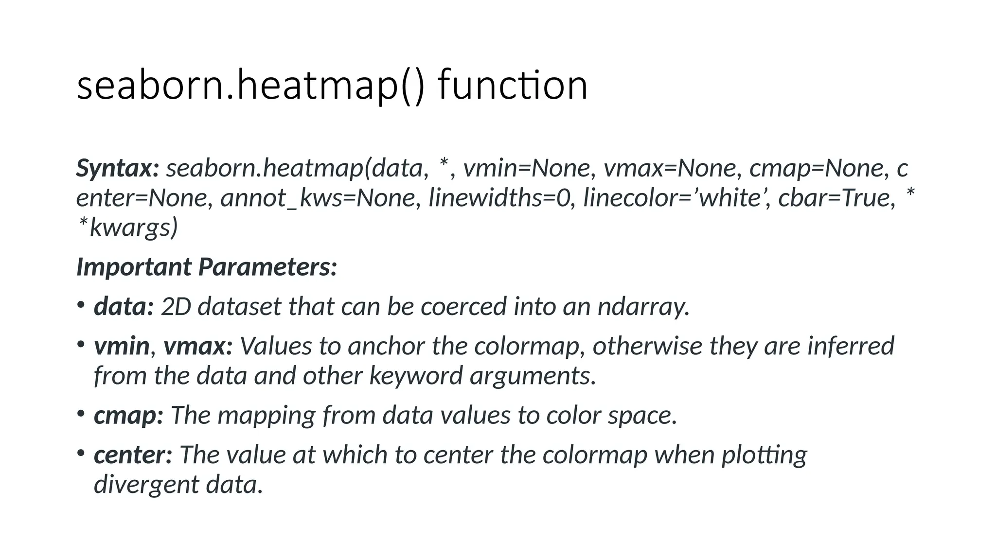 seaborn.heatmap() function
Syntax: seaborn.heatmap(data, *, vmin=None, vmax=None, cmap=None, c
enter=None, annot_kws=None, linewidths=0, linecolor=’white’, cbar=True, *
*kwargs)
Important Parameters:
• data: 2D dataset that can be coerced into an ndarray.
• vmin, vmax: Values to anchor the colormap, otherwise they are inferred
from the data and other keyword arguments.
• cmap: The mapping from data values to color space.
• center: The value at which to center the colormap when plotting
divergent data.
 