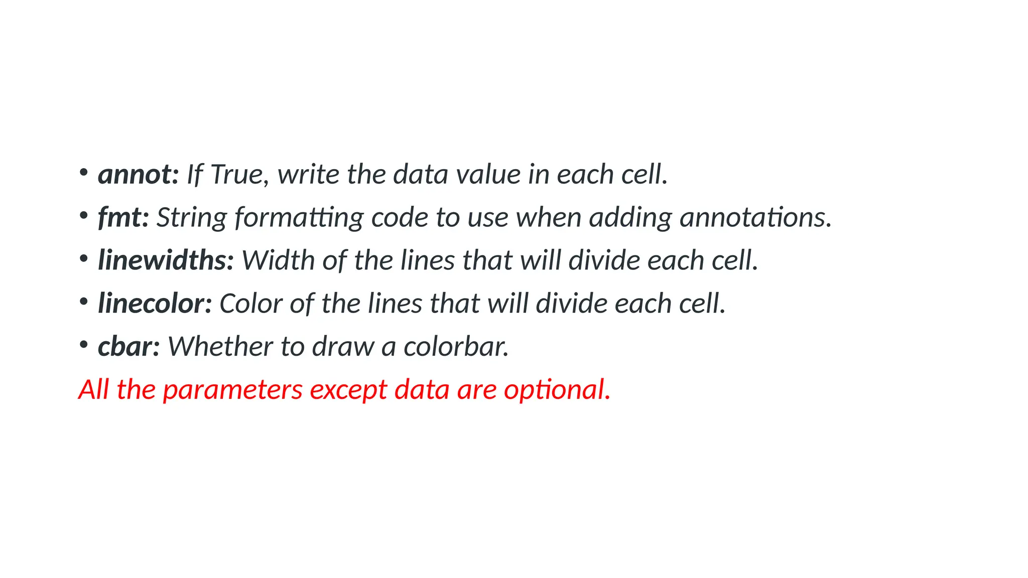 • annot: If True, write the data value in each cell.
• fmt: String formatting code to use when adding annotations.
• linewidths: Width of the lines that will divide each cell.
• linecolor: Color of the lines that will divide each cell.
• cbar: Whether to draw a colorbar.
All the parameters except data are optional.
 