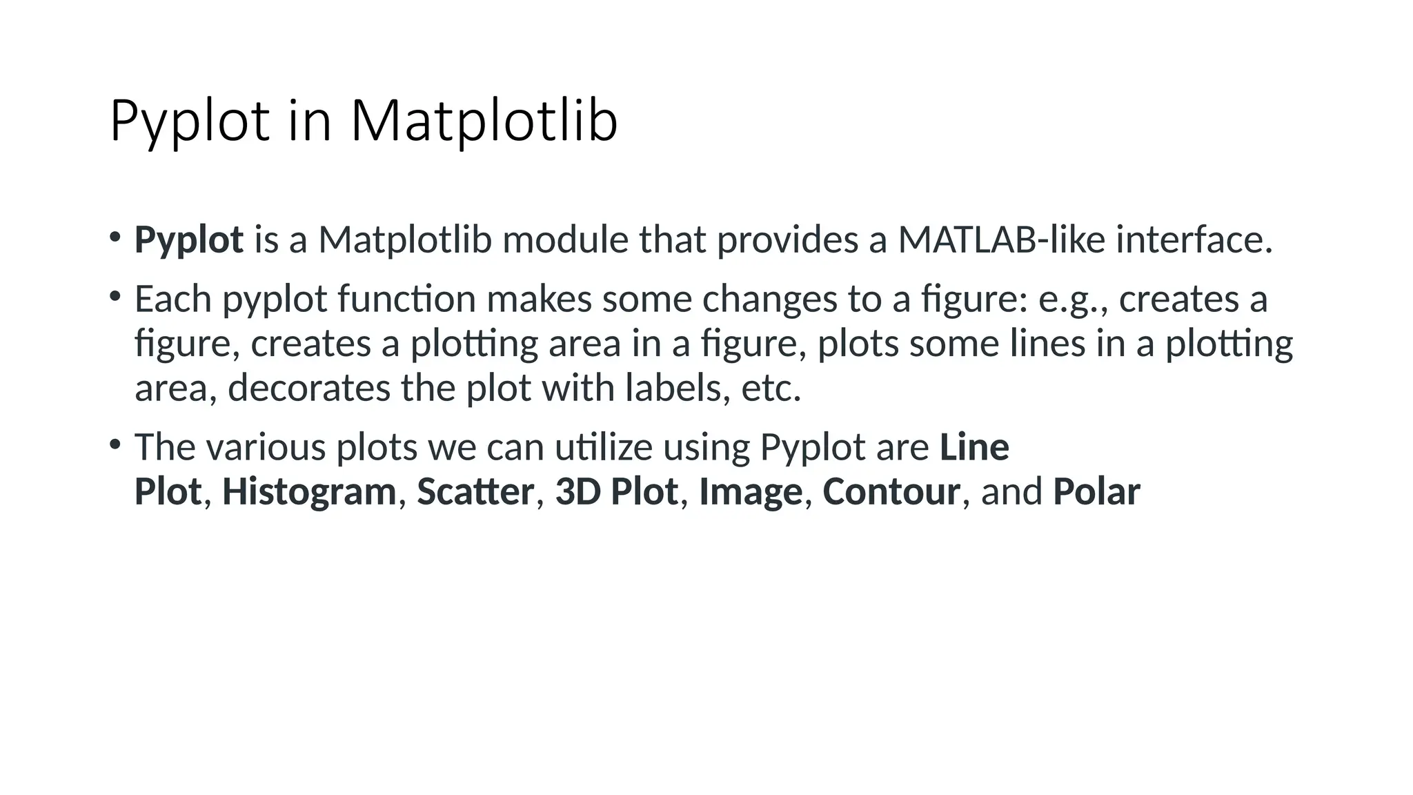 Pyplot in Matplotlib
• Pyplot is a Matplotlib module that provides a MATLAB-like interface.
• Each pyplot function makes some changes to a figure: e.g., creates a
figure, creates a plotting area in a figure, plots some lines in a plotting
area, decorates the plot with labels, etc.
• The various plots we can utilize using Pyplot are Line
Plot, Histogram, Scatter, 3D Plot, Image, Contour, and Polar
 
