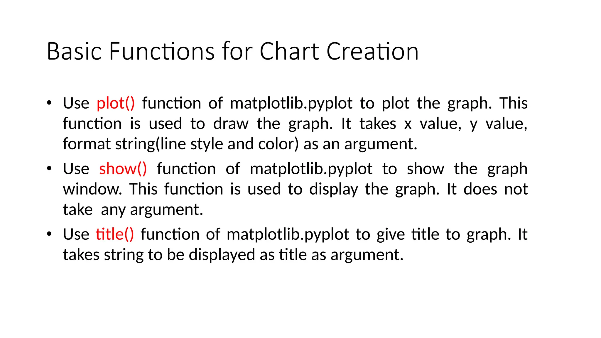 Basic Functions for Chart Creation
• Use plot() function of matplotlib.pyplot to plot the graph. This
function is used to draw the graph. It takes x value, y value,
format string(line style and color) as an argument.
• Use show() function of matplotlib.pyplot to show the graph
window. This function is used to display the graph. It does not
take any argument.
• Use title() function of matplotlib.pyplot to give title to graph. It
takes string to be displayed as title as argument.
 