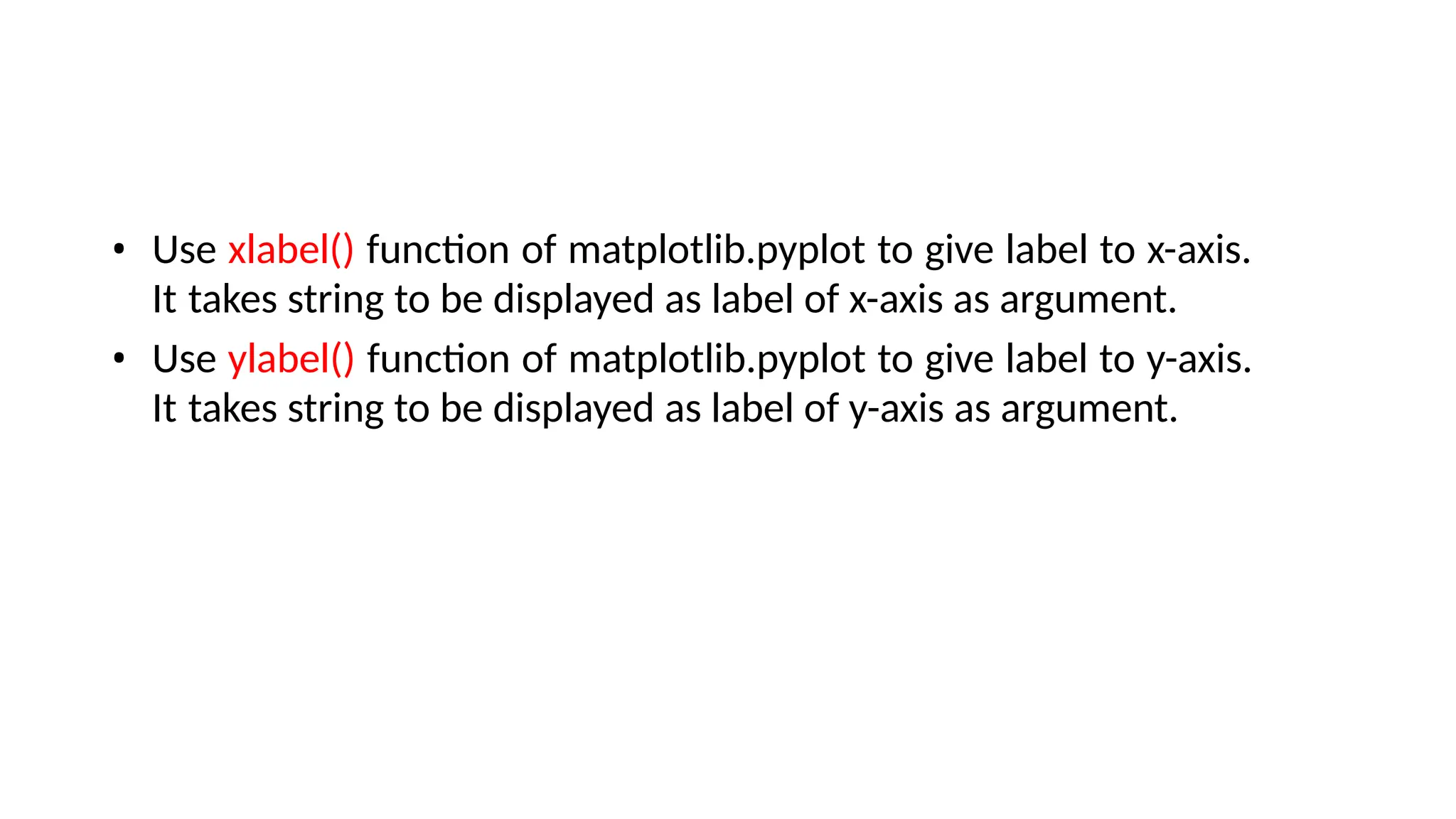 • Use xlabel() function of matplotlib.pyplot to give label to x-axis.
It takes string to be displayed as label of x-axis as argument.
• Use ylabel() function of matplotlib.pyplot to give label to y-axis.
It takes string to be displayed as label of y-axis as argument.
 