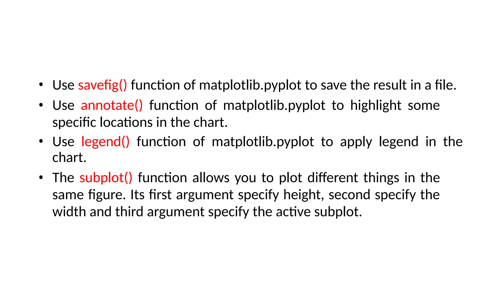 • Use savefig() function of matplotlib.pyplot to save the result in a file.
• Use annotate() function of matplotlib.pyplot to highlight some
specific locations in the chart.
• Use legend() function of matplotlib.pyplot to apply legend in the
chart.
• The subplot() function allows you to plot different things in the
same figure. Its first argument specify height, second specify the
width and third argument specify the active subplot.
 