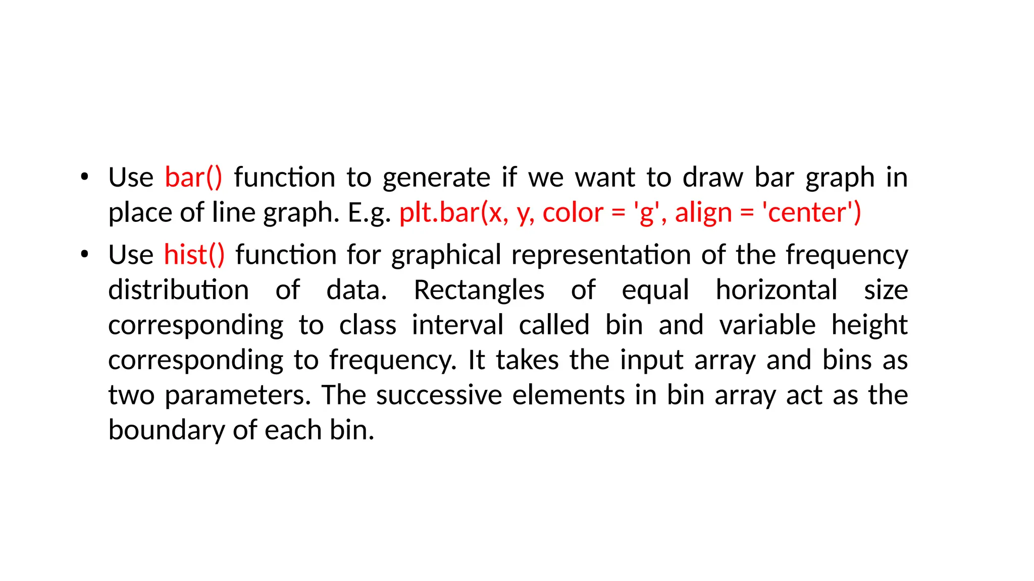 • Use bar() function to generate if we want to draw bar graph in
place of line graph. E.g. plt.bar(x, y, color = 'g', align = 'center')
• Use hist() function for graphical representation of the frequency
distribution of data. Rectangles of equal horizontal size
corresponding to class interval called bin and variable height
corresponding to frequency. It takes the input array and bins as
two parameters. The successive elements in bin array act as the
boundary of each bin.
 