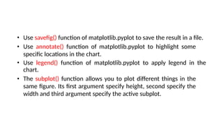 • Use savefig() function of matplotlib.pyplot to save the result in a file.
• Use annotate() function of matplotlib.pyplot to highlight some
specific locations in the chart.
• Use legend() function of matplotlib.pyplot to apply legend in the
chart.
• The subplot() function allows you to plot different things in the
same figure. Its first argument specify height, second specify the
width and third argument specify the active subplot.
 