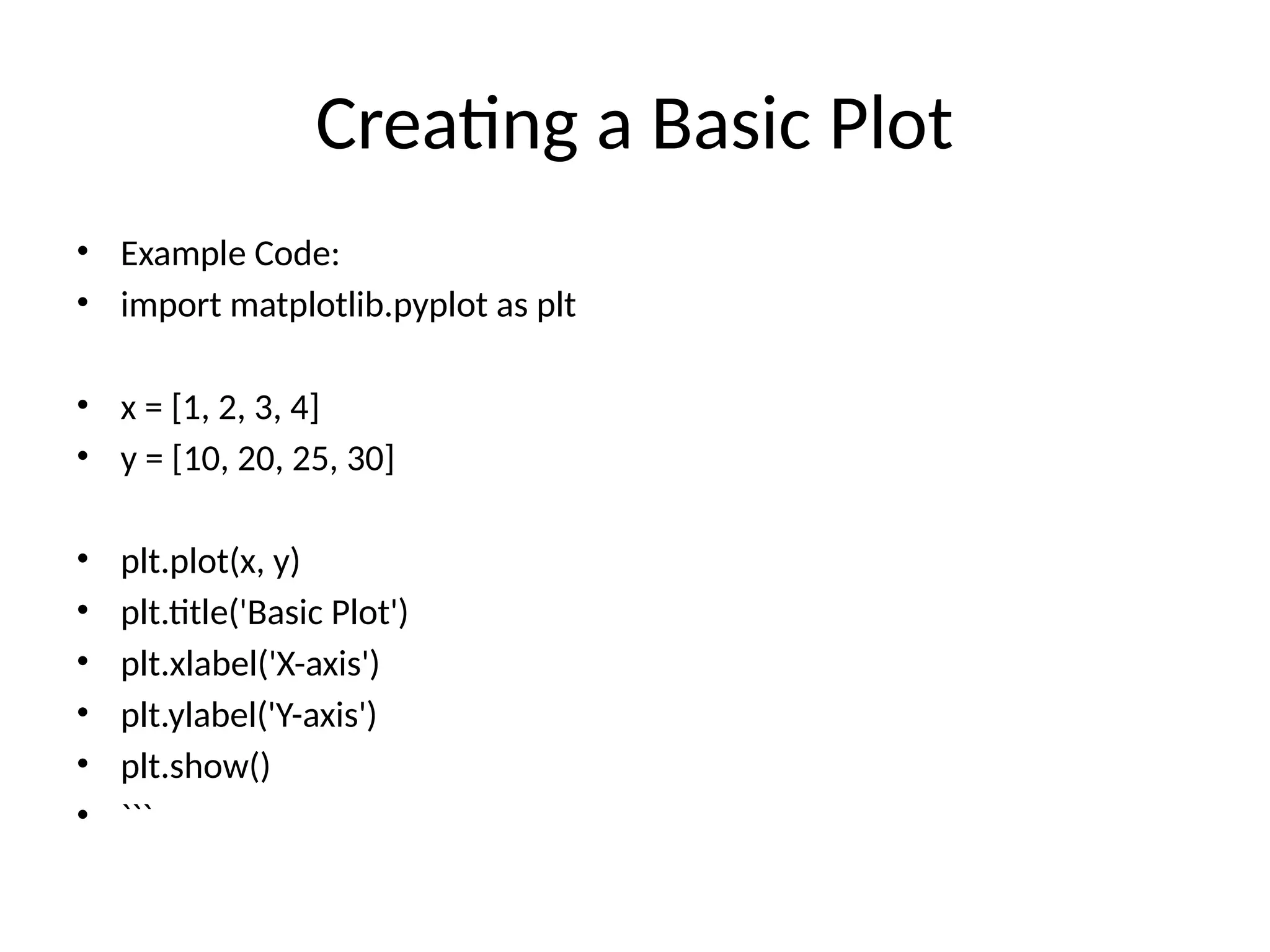 Creating a Basic Plot
&bull; Example Code:
&bull; import matplotlib.pyplot as plt
&bull; x = [1, 2, 3, 4]
&bull; y = [10, 20, 25, 30]
&bull; plt.plot(x, y)
&bull; plt.title('Basic Plot')
&bull; plt.xlabel('X-axis')
&bull; plt.ylabel('Y-axis')
&bull; plt.show()
&bull; ```
 