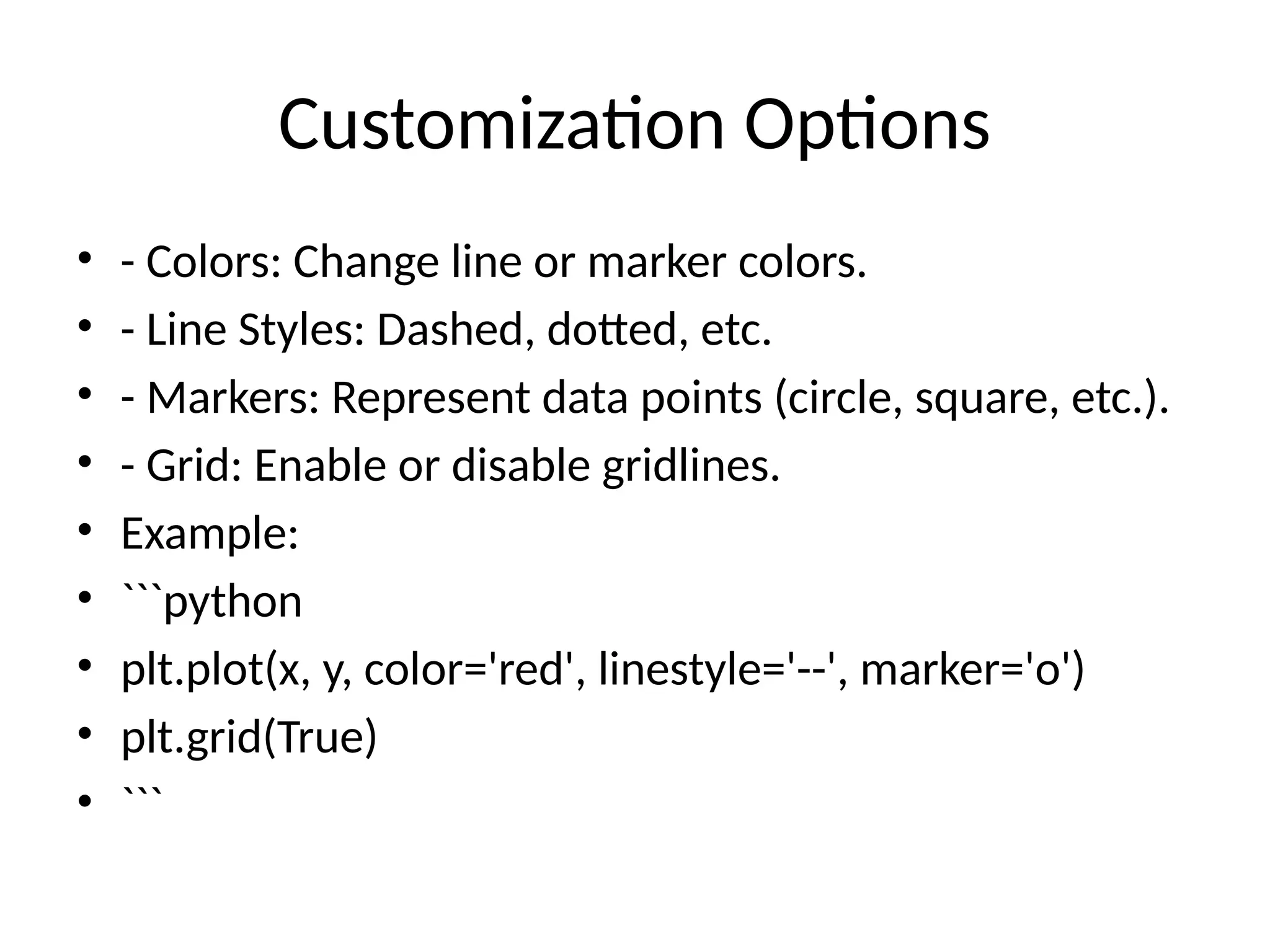 Customization Options
&bull; - Colors: Change line or marker colors.
&bull; - Line Styles: Dashed, dotted, etc.
&bull; - Markers: Represent data points (circle, square, etc.).
&bull; - Grid: Enable or disable gridlines.
&bull; Example:
&bull; ```python
&bull; plt.plot(x, y, color='red', linestyle='--', marker='o')
&bull; plt.grid(True)
&bull; ```
 