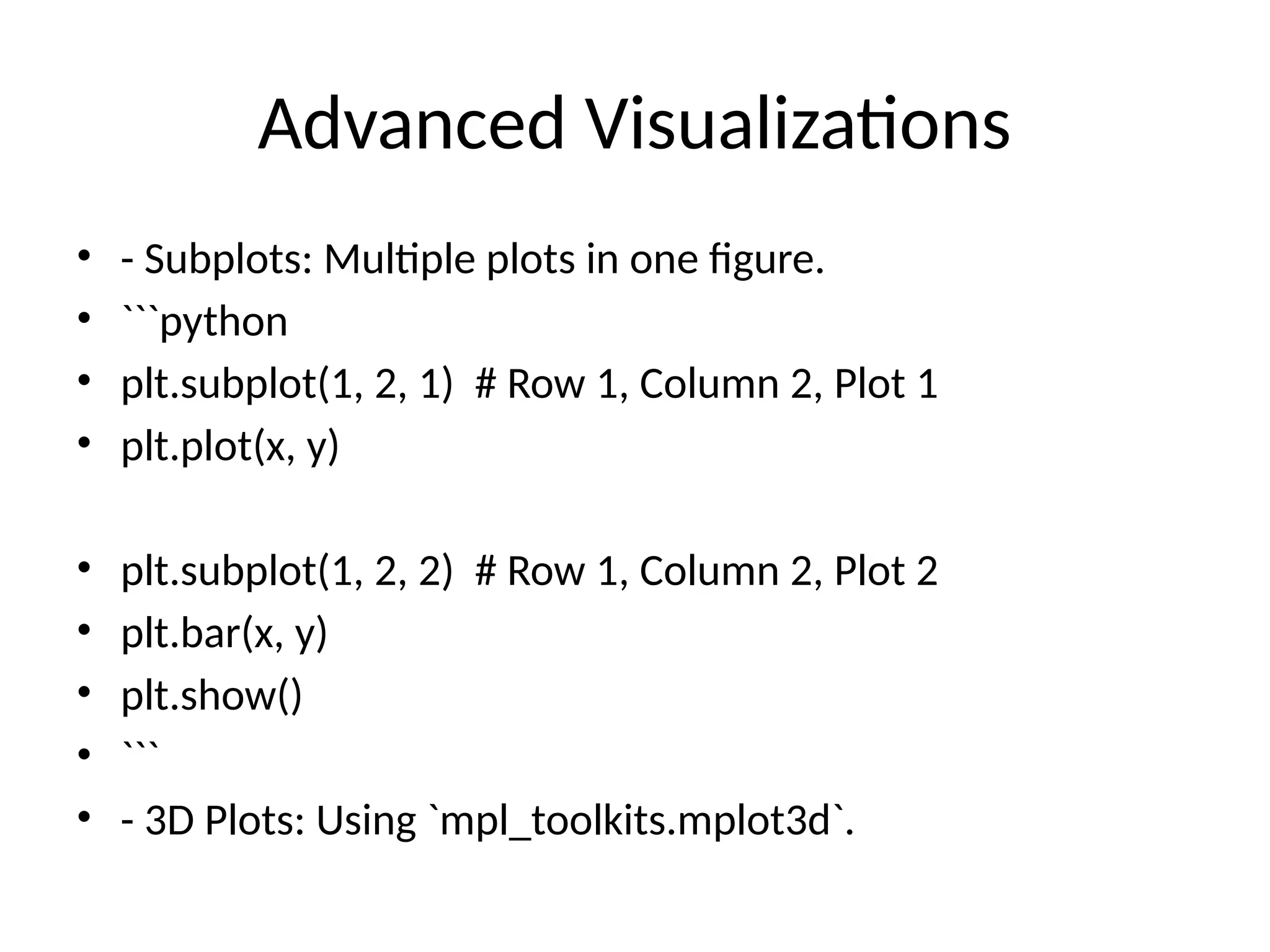 Advanced Visualizations
&bull; - Subplots: Multiple plots in one figure.
&bull; ```python
&bull; plt.subplot(1, 2, 1) # Row 1, Column 2, Plot 1
&bull; plt.plot(x, y)
&bull; plt.subplot(1, 2, 2) # Row 1, Column 2, Plot 2
&bull; plt.bar(x, y)
&bull; plt.show()
&bull; ```
&bull; - 3D Plots: Using `mpl_toolkits.mplot3d`.
 