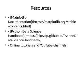 Resources
• - [Matplotlib
Documentation](https://matplotlib.org/stable
/contents.html)
• - [Python Data Science
Handbook](https://jakevdp.github.io/PythonD
ataScienceHandbook/)
• - Online tutorials and YouTube channels.
 