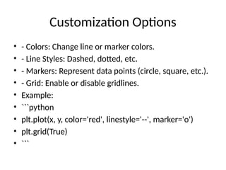 Customization Options
• - Colors: Change line or marker colors.
• - Line Styles: Dashed, dotted, etc.
• - Markers: Represent data points (circle, square, etc.).
• - Grid: Enable or disable gridlines.
• Example:
• ```python
• plt.plot(x, y, color='red', linestyle='--', marker='o')
• plt.grid(True)
• ```
 