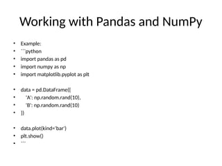 Working with Pandas and NumPy
• Example:
• ```python
• import pandas as pd
• import numpy as np
• import matplotlib.pyplot as plt
• data = pd.DataFrame({
• 'A': np.random.rand(10),
• 'B': np.random.rand(10)
• })
• data.plot(kind='bar')
• plt.show()
• ```
 