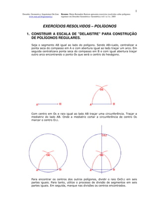1
Desenho, Geometria e Arquitetura On-Line   Resumo. Maria Bernadete Barison apresenta exercícios resolvidos sobre polígonos
      www.mat.uel.br/geometrica            regulares em Desenho Geométrico. Geométrica vol.1 n.11c. 2005



                      EXERCÍCIOS RESOLVIDOS – POLÍGONOS

    1. CONSTRUIR A ESCALA DE "DELAISTRE" PARA CONSTRUÇÃO
       DE POLÍGONOS REGULARES.

         Seja o segmento AB igual ao lado do polígono. Sendo AB=Lado, centralizar a
         ponta seca do compasso em A e com abertura igual ao lado traçar um arco. Em
         seguida centralizara ponta seca do compasso em B e com igual abertura traçar
         outro arco encontrando o ponto O6 que será o centro do hexágono.




         Com centro em O6 e raio igual ao lado AB traçar uma circunferência. Traçar a
         mediatriz do lado AB. Onde a mediatriz cortar a circunferência de centro O6
         marcar o centro O12.




         Para encontrar os centros dos outros polígonos, dividir o raio O6O12 em seis
         partes iguais. Para tanto, utilize o processo de divisão de segmentos em seis
         partes iguais. Em seguida, marque nas divisões os centros encontrados.
 