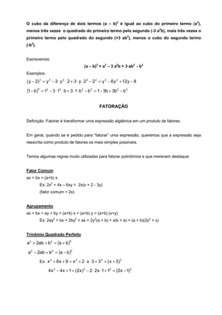 O cubo da diferença de dois termos (a – b)3 é igual ao cubo do primeiro termo (a3),
menos três vezes o quadrado do primeiro termo pelo segundo (-3 a2b), mais três vezes o
primeiro termo pelo quadrado do segundo (+3 ab2), menos o cubo do segundo termo
(-b3).


Escrevemos:
                                      (a – b)3 = a3 – 3 a2b + 3 ab2 - b3
Exemplos:
( y − 2) 3 = y 3 − 3 ⋅ y 2 ⋅ 2 + 3 ⋅ y ⋅ 2 2 − 2 3 = y 3 − 6 y 2 + 12y − 8

(1 − b)3 = 13 − 3 ⋅ 12 ⋅ b + 3 ⋅ 1⋅ b 2 − b 3 = 1 − 3b + 3b 2 − b 3

                                                 FATORAÇÃO


Definição: Fatorar é transformar uma expressão algébrica em um produto de fatores.


Em geral, quando se é pedido para “fatorar” uma expressão, queremos que a expressão seja
reescrita como produto de fatores os mais simples possíveis.


Temos algumas regras muito utilizadas para fatorar polinômios e que merecem destaque.


Fator Comum
ax + bx = (a+b) x
         Ex: 2x2 + 4x – 6xy = 2x(x + 2 - 3y)
         (fator comum = 2x)


Agrupamento
ax + bx + ay + by = (a+b) x + (a+b) y = (a+b) (x+y)
         Ex: 2ay2 + bx + 2by2 + ax = 2y2(a + b) + x(b + a) = (a + b)(2y2 + x)


Trinômio Quadrado Perfeito

a 2 + 2ab + b 2 = (a + b )
                             2



 a 2 − 2ab + b 2 = (a − b )
                             2



         Ex: x 2 + 6 x + 9 = x 2 + 2 ⋅ x ⋅ 3 + 3 2 = ( x + 3) 2

              4 x 2 − 4 x + 1 = (2x ) 2 − 2 ⋅ 2x ⋅ 1 + 12 = (2x − 1) 2
 