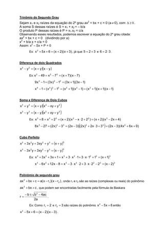 Trinômio do Segundo Grau
Sejam x1 e x2 raízes da equação do 2º grau ax2 + bx + c = 0 (a ≠ 0), com ∆ ≥ 0 .
A soma S dessas raízes é S = x1 + x2 = – b/a
O produto P dessas raízes é P = x1.x2 = c/a
Observando esses resultados, podemos escrever a equação do 2º grau citada:
ax2 + bx + c = 0 (dividindo por a)
x2 + b/a x + c/a = 0
Assim: x2 – Sx + P = 0
        Ex: x 2 + 5 x + 6 = ( x + 2)( x + 3) , já que 5 = 2 + 3 e 6 = 2 ⋅ 3 .


Diferença de dois Quadrados
x 2 − y 2 = (x + y )(x − y )

        Ex: x 2 − 49 = x 2 − 7 2 = ( x + 7)( x − 7)

             9 x 2 − 1 = (3 x ) 2 − 12 = (3 x + 1)(3 x − 1)

             x 4 − 1 = ( x 2 ) 2 − 12 = ( x 2 + 1)( x 2 − 1) = ( x 2 + 1)( x + 1)( x − 1)


Soma e Diferença de Dois Cubos
                    (
x 3 + y 3 = (x + y ) x 2 − xy + y 2       )
x3 − y3   = (x − y )(x   2
                             + xy + y 2   )
        Ex: x 3 + 8 = x 3 + 2 3 = ( x + 2)( x 2 − x ⋅ 2 + 2 2 ) = ( x + 2)( x 2 − 2x + 4)

                                                       (                        )
             8 x 3 − 27 = (2x )3 − 3 3 = (2x − 3) (2x ) 2 + 2x ⋅ 3 + 3 2 = (2x − 3)( 4 x 2 + 6 x + 9)


Cubo Perfeito

x 3 + 3 x 2 y + 3 xy 2 + y 3 = (x + y )
                                              3



x 3 − 3 x 2 y + 3 xy 2 − y 3 = (x − y )
                                              3



        Ex: x 3 + 3 x 2 + 3 x + 1 = x 3 + 3 ⋅ x 2 ⋅ 1 + 3 ⋅ x ⋅ 12 + 13 = ( x + 1) 3

             x 3 − 6 x 2 + 12 x − 8 = x 3 − 3 ⋅ x 2 ⋅ 2 + 3 ⋅ x ⋅ 2 2 − 2 3 = ( x − 2)3


Polinômio de segundo grau
ax 2 + bx + c = a( x − r1 )( x − r2 ) , onde r1 e r2 são as raízes (complexas ou reais) do polinômio

ax 2 + bx + c , que podem ser encontradas facilmente pela fórmula de Baskara

     − b ± b 2 − 4ac
r=                   .
           2a
        Ex: Como r1 = 2 e r2 = 3 são raízes do polinômio x 2 − 5 x + 6 então

x 2 − 5 x + 6 = ( x − 2)( x − 3) .
 